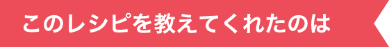 このレシピを教えてくれたのは